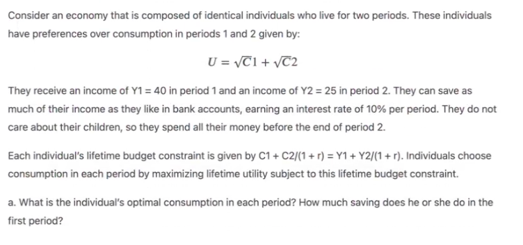 Consider an economy that is composed of identical individuals who live for two periods. These individuals
have preferences over consumption in periods 1 and 2 given by:
U = \T1 + vT2
They receive an income of Y1 = 40 in period 1 and an income of Y2 = 25 in period 2. They can save as
much of their income as they like in bank accounts, earning an interest rate of 10% per period. They do not
care about their children, so they spend all their money before the end of period 2.
Each individual's lifetime budget constraint is given by C1 + C2/(1+ r) = Y1+ Y2/(1 + r). Individuals choose
consumption in each period by maximizing lifetime utility subject to this lifetime budget constraint.
a. What is the individual's optimal consumption in each period? How much saving does he or she do in the
first period?
