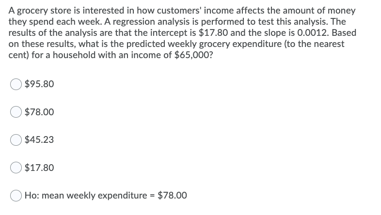 A grocery store is interested in how customers' income affects the amount of money
they spend each week. A regression analysis is performed to test this analysis. The
results of the analysis are that the intercept is $17.80 and the slope is 0.0012. Based
on these results, what is the predicted weekly grocery expenditure (to the nearest
cent) for a household with an income of $65,000?
$95.80
O$78.00
$45.23
$17.80
Ho: mean weekly expenditure = $78.00
