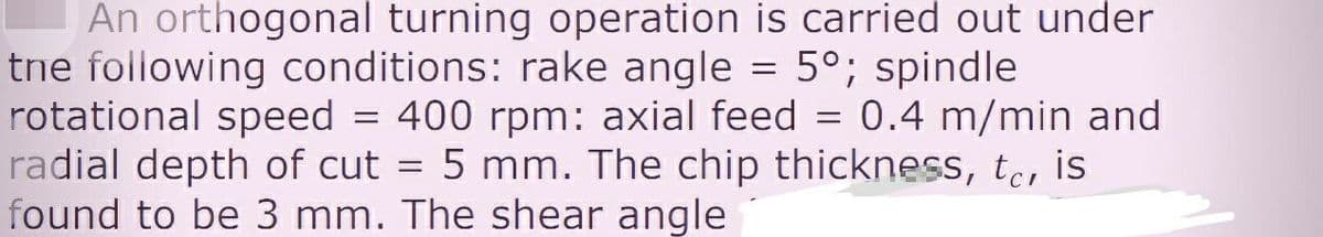 An orthogonal turning operation is carried out under
tne following conditions: rake angle = 5°; spindle
rotational speed = 400 rpm: axial feed = 0.4 m/min and
radial depth of cut = 5 mm. The chip thickness, te, is
found to be 3 mm. The shear angle
