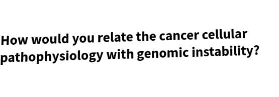 How would you relate the cancer cellular
pathophysiology with genomic instability?
