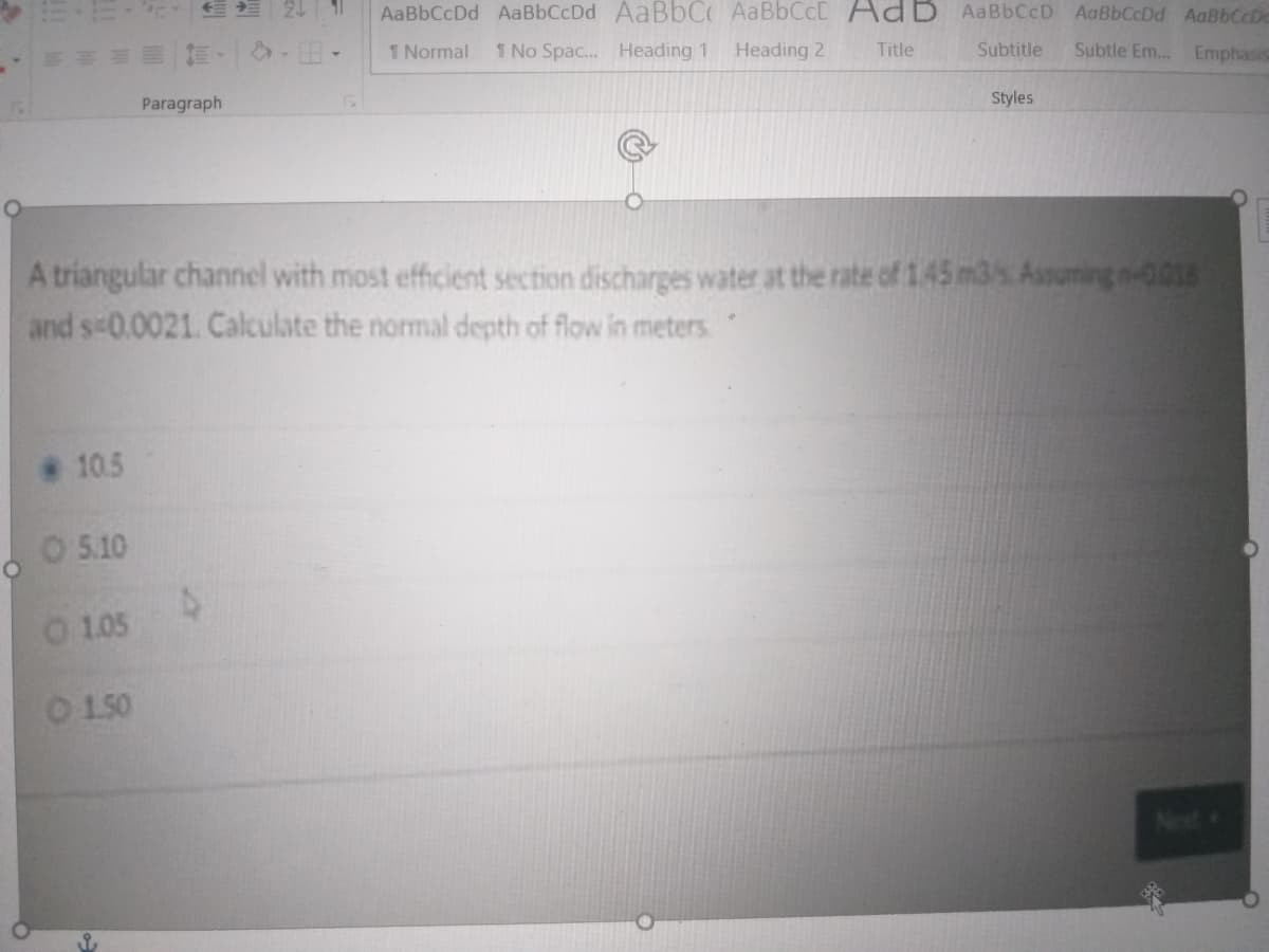 24
AaBbCcDd AaBbCcDd AABBCO AABBCCD AdB AABBCCD AaBbCcDd AaBbCcDe
の-田、
1 Normal
1 No Spac... Heading 1
Heading 2
Title
Subtitle
Subtle Em.. Emphasis
Paragraph
Styles
A triangular channel with most efficient section discharges water at the rate of 1.45 m3s.Assuming n001
and s-0.0021. Calculate the normal depth of flow in meters
10.5
O 5.10
0 105
O 150
