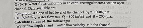 Q (5-7)/ Water flows uniformly in an earth rectangular cross section open.
channel. Data available are:
wasa.t
€18.8
Longitudinal slope of bed level of the channel S, = 0.0004, n = wal aid sell
0.01 {s/m(13)), water flow rate Q=800 (m³/s) and B= 200 (m)..d =X
Calculate values of the followings: 858
ETB)(-10) - CI8.8) -
Water flow depth y and water flow velocity v in the channel.