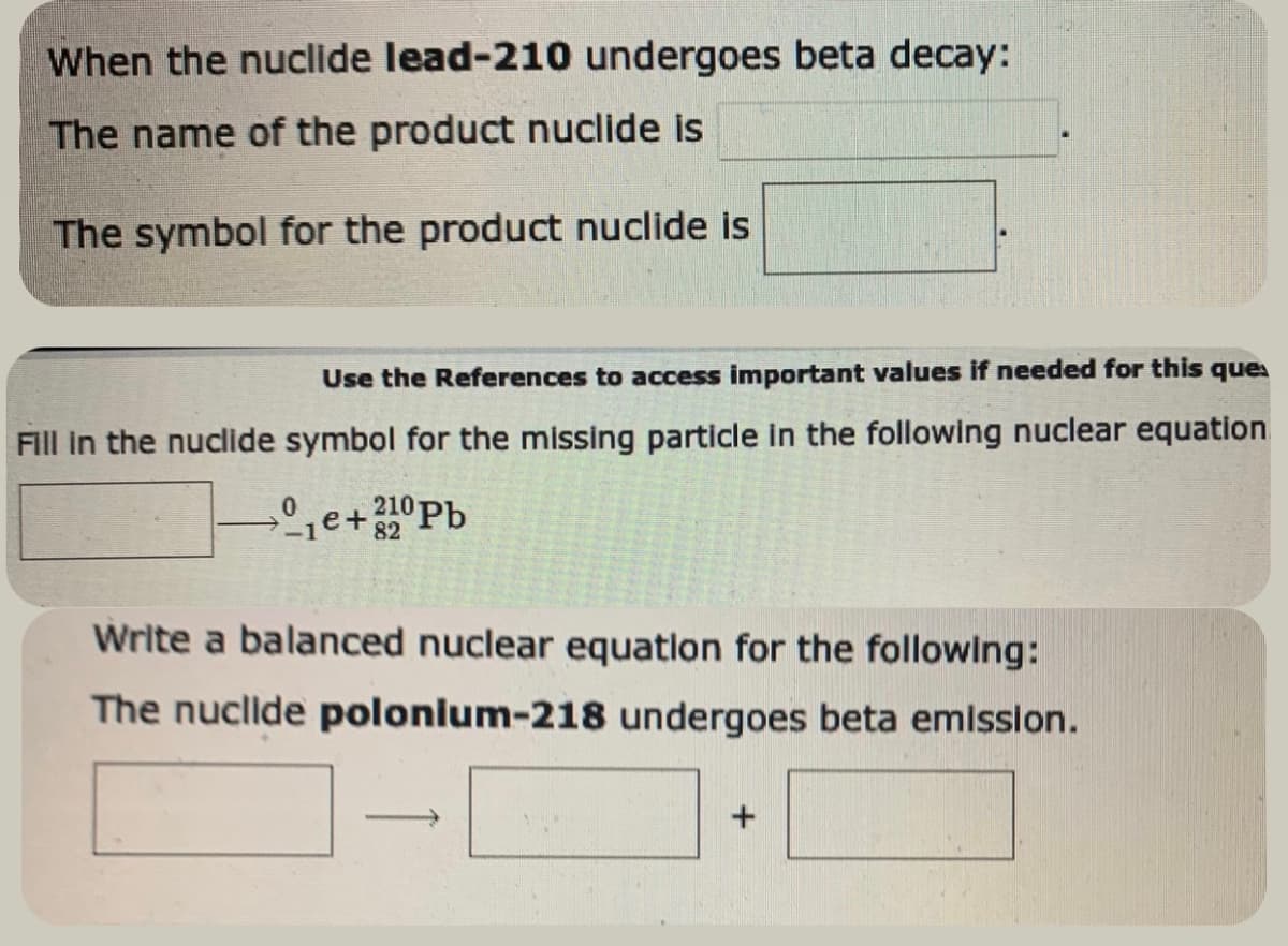 When the nuclide lead-210 undergoes beta decay:
The name of the product nuclide is
The symbol for the product nuclide is
Use the References to access important values if needed for this ques
Fill in the nuclide symbol for the missing particle in the following nuclear equation
0 ₁e+210 Pb
Write a balanced nuclear equation for the following:
The nuclide polonium-218 undergoes beta emission.
+