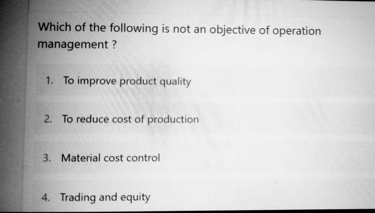 Which of the following is not an objective of operation
management?
1. To improve product quality
2. To reduce cost of production
3. Material cost control
4. Trading and equity