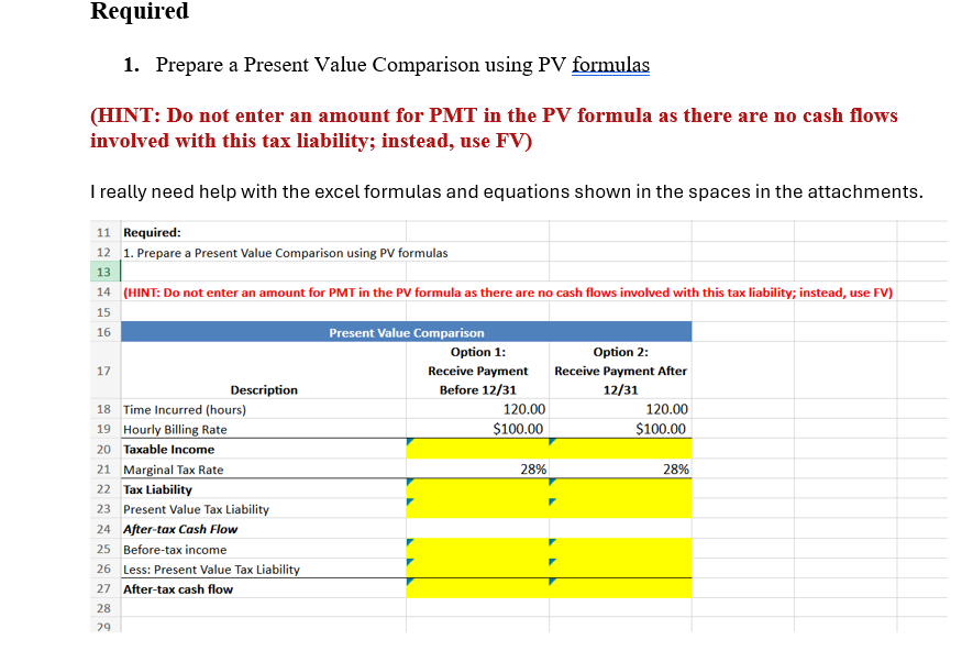 Required
1. Prepare a Present Value Comparison using PV formulas
(HINT: Do not enter an amount for PMT in the PV formula as there are no cash flows
involved with this tax liability; instead, use FV)
I really need help with the excel formulas and equations shown in the spaces in the attachments.
11 Required:
12 1. Prepare a Present Value Comparison using PV formulas
13
14 (HINT: Do not enter an amount for PMT in the PV formula as there are no cash flows involved with this tax liability; instead, use FV)
15
16
17
Description
18 Time Incurred (hours)
19 Hourly Billing Rate
20 Taxable Income
21 Marginal Tax Rate
22 Tax Liability
23 Present Value Tax Liability
24 After-tax Cash Flow
25
Before-tax income
26 Less: Present Value Tax Liability
27 After-tax cash flow
28
29
Present Value Comparison
Option 1:
Receive Payment
Before 12/31
Option 2:
Receive Payment After
12/31
120.00
$100.00
120.00
$100.00
28%
28%