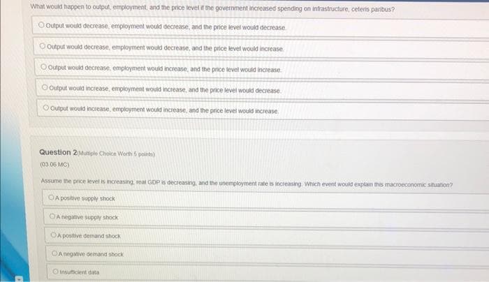 What would happen to output, employment, and the price level if the government increased spending on infrastructure, ceteris paribus?
O Output would decrease, employment would decrease, and the price level would decrease
O Output would decrease, employment would decrease, and the price level would increase
O Output would decrease, employment would increase, and the price level would increase
Output would increase, employment would increase, and the price level would decrease.
O Output would increase, employment would increase, and the price level would increase
Question 2(Multiple Choice Worth 5 points)
(03.06 MC)
Assume the price level is increasing, real GDP is decreasing, and the unemployment rate is increasing. Which event would explain this macroeconomic situation?
OA positive supply shock
OA negative supply shock
A positive demand shock
OA negative demand shock
O insufficient data