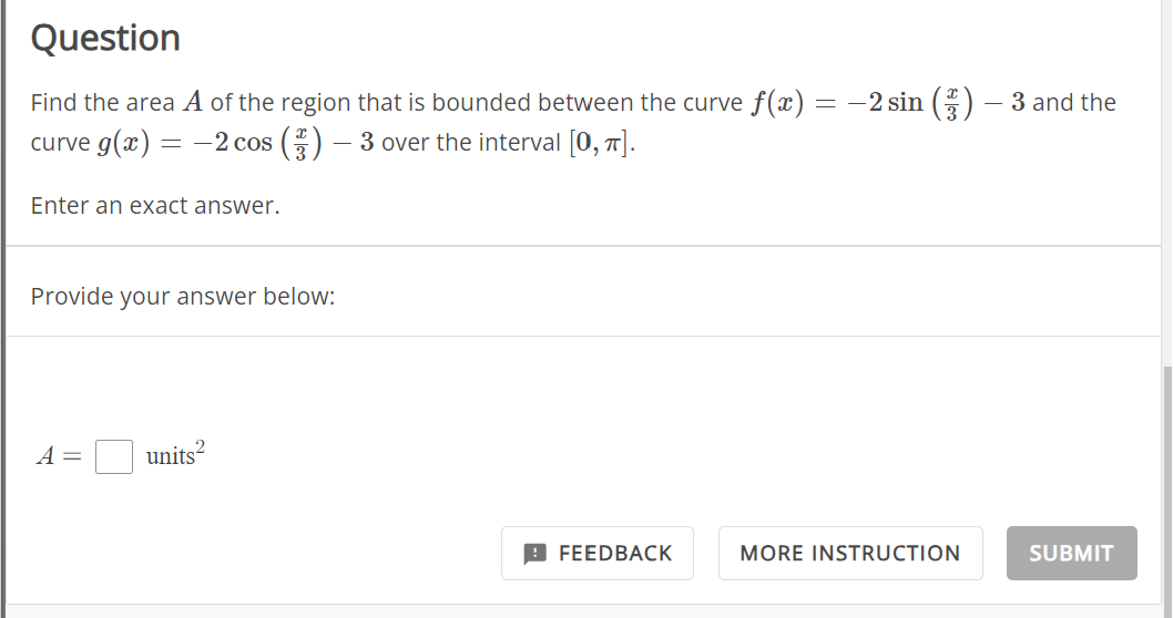 Question
Find the area A of the region that is bounded between the curve f(x) = −2 sin (3) — 3 and the
curve g(x) = -2 cos () — 3 over the interval [0, π].
-
Enter an exact answer.
Provide your answer below:
A =
2
units
FEEDBACK
MORE INSTRUCTION
SUBMIT