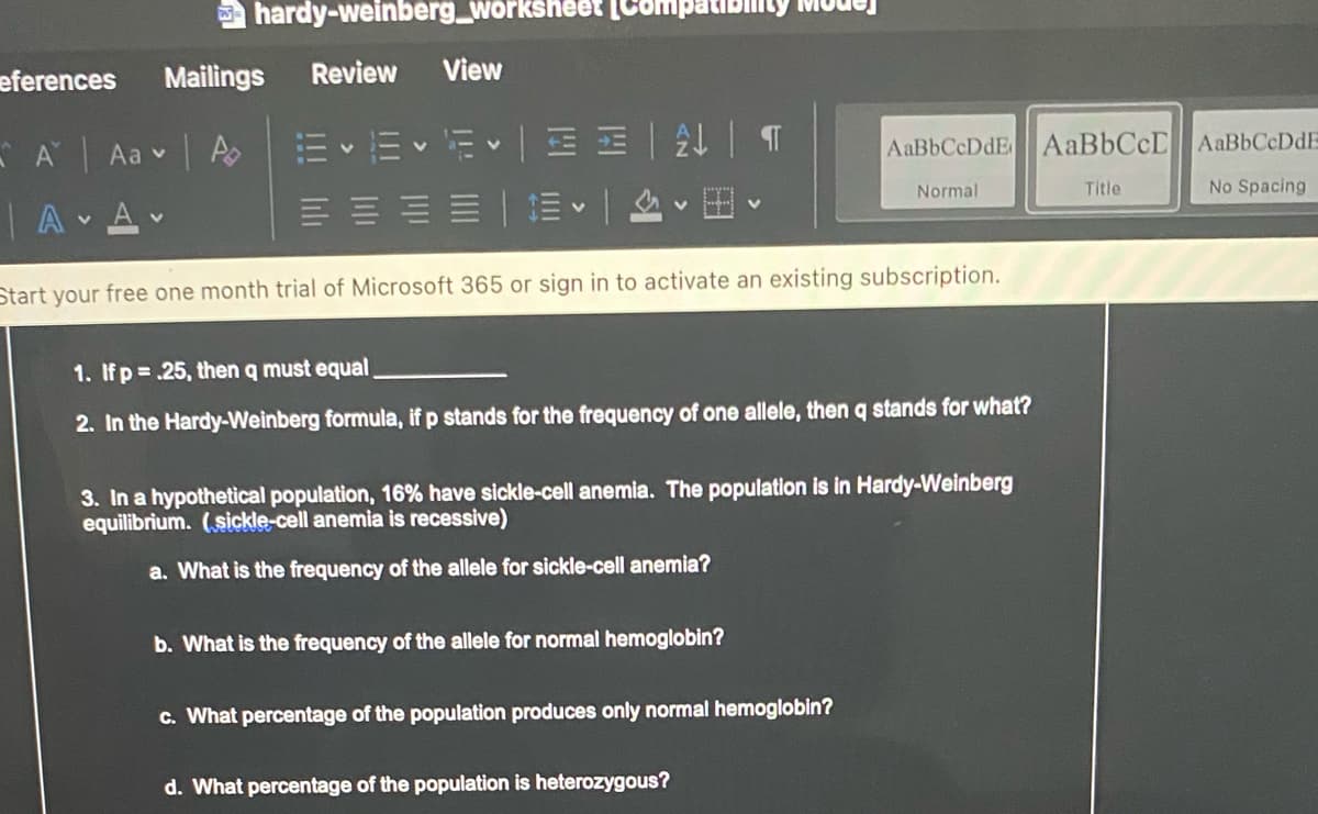 a hardy-weinberg_worksheet (CompatiE
eferences
Mailings
Review
View
E v Ev E| EE | T
EEEE| E | v E v
- A Aa Ao
AaBbCcDdE AaBbCcD AaBbCcDdE
Normal
Title
No Spacing
|A Av
Start your free one month trial of Microsoft 365 or sign in to activate an existing subscription.
1. Ifp .25, then q must equal
2. In the Hardy-Weinberg formula, if p stands for the frequency of one allele, then q stands for what?
3. In a hypothetical population, 16% have sickle-cell anemia. The population is in Hardy-Weinberg
equilibrium. (sickle-cell anemia is recessive)
a. What is the frequency of the allele for sickle-cell anemia?
b. What is the frequency of the allele for normal hemoglobin?
c. What percentage of the population produces only normal hemoglobin?
d. What percentage of the population is heterozygous?
