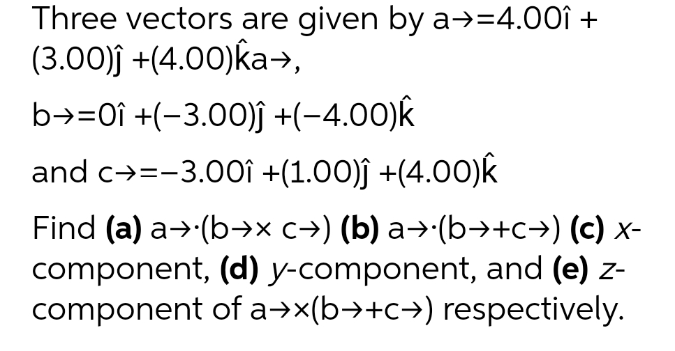 Three vectors are given by a→=4.00î +
(3.00)ĵ +(4.00)ka→,
b→=0î +(-3.00)ĵ +(-4.00)k
and c→=-3.00î +(1.00)ĵ +(4.00)k
Find (a) a → (b→x c→) (b) a→·(b→+c→) (c) x-
component, (d) y-component, and (e) z-
component of a→x(b→+c→) respectively.