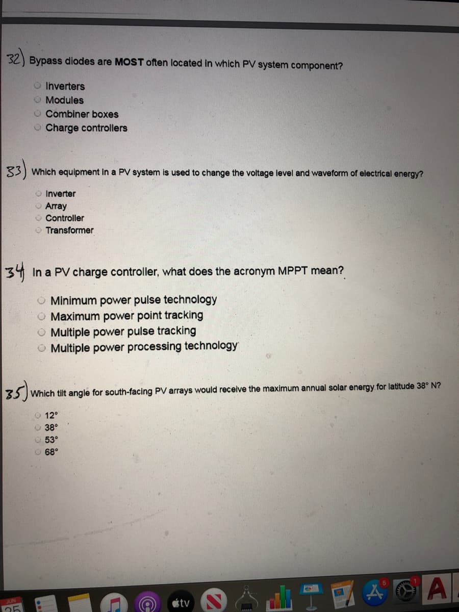 32) Bypass diodes are MOST often located in which PV system component?
O Ihverters
O Modules
O Combiner boxes
O Charge controllers
33)
Which equipment in a PV system is used to change the voltage level and waveform of electrical energy?
O Inverter
O Array
O Controller
O Transformer
34 In a PV charge controller, what does the acronym MPPT mean?
O Minimum power pulse technology
Maximum power point tracking
O Multiple power pulse tracking
O Multiple power processing technology
35)
Which tilt angle for south-facing PV arrays would receive the maximum annual solar energy for latitude 38° N?
O 12°
O 38°
53°
O 68°
A
JUN
étv
