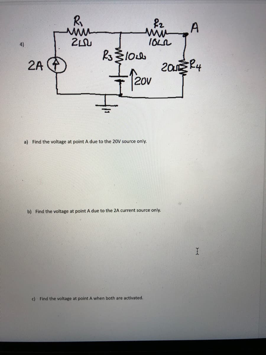 R
A
IOLL
4)
2A A
2a R4
20V
a) Find the voltage at point A due to the 20V source only.
b) Find the voltage at point A due to the 2A current source only.
c) Find the voltage at point A when both are activated.
