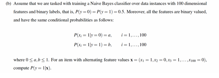 (b) Assume that we are tasked with training a Naive Bayes classifier over data instances with 100 dimensional
features and binary labels, that is, P(y =0) = P(y = 1) = 0.5. Moreover, all the features are binary valued,
and have the same conditional probabilities as follows:
P(x; = 1|y = 0) = a,
i = 1,..., 100
P(x; = 1|y = 1) = b,
i = 1,..., 100
where 0< a,b< 1. For an item with alternating feature values x = (x1 = 1,x2 = 0,x3 = 1,...,X100 = 0),
compute P(y = 1|x).
