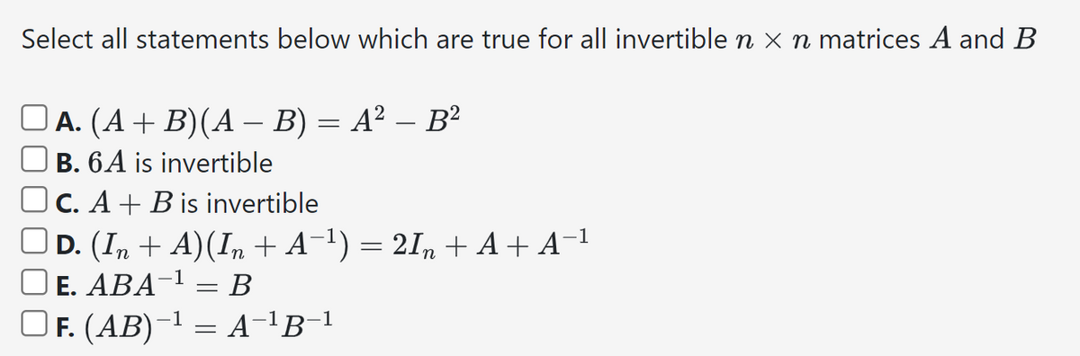 Select all statements below which are true for all invertible n × n matrices A and B
A. (A+B)(AB) = A² - B²
B. 6A is invertible
C. AB is invertible
-1
☐ D. (In + A)(In + A¯¹) = 2In + A+ A¯¹
E. ABA¹ B
=
F. (AB)¹ = A-¹B-¹