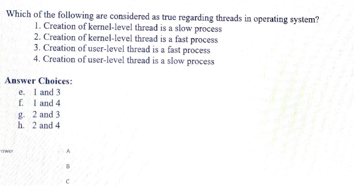 Which of the following are considered as true regarding threads in operating system?
1. Creation of kernel-level thread is a slow process
2. Creation of kernel-level thread is a fast process
3. Creation of user-level thread is a fast process
4. Creation of user-level thread is a slow process
Answer Choices:
e. 1 and 3
f. 1 and 4
g. 2 and 3
h.
2 and 4
swer
C