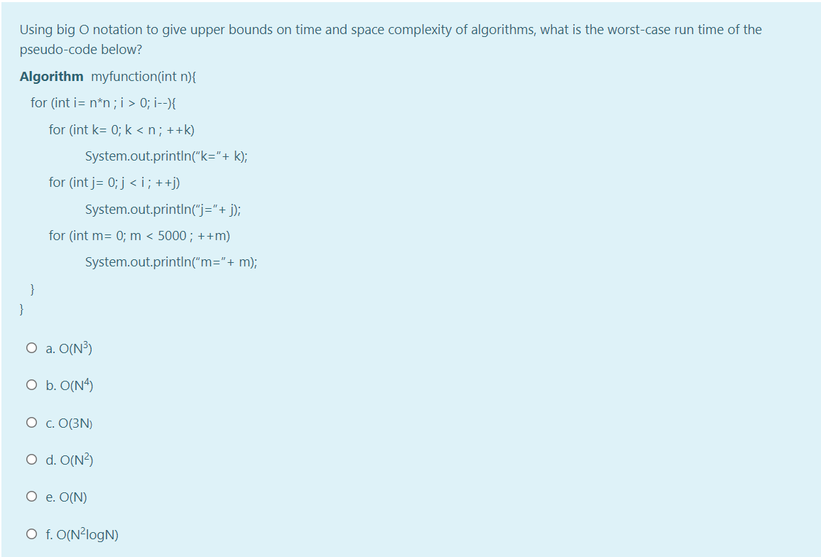 Using big O notation to give upper bounds on time and space complexity of algorithms, what is the worst-case run time of the
pseudo-code below?
Algorithm myfunction(int n){
for (int i= n*n ; i > 0; i--){
for (int k= 0; k <n; ++k)
System.out.println("k="+ k);
for (int j= 0; j < i ; ++j)
System.out.printIn("j="+ j);
for (int m= 0; m < 5000; ++m)
System.out.printIn("m="+ m);
}
}
O a. O(N³)
O b. O(N4)
O c. O(3N)
O d. O(N?)
O e. O(N)
O f. O(N²logN)
