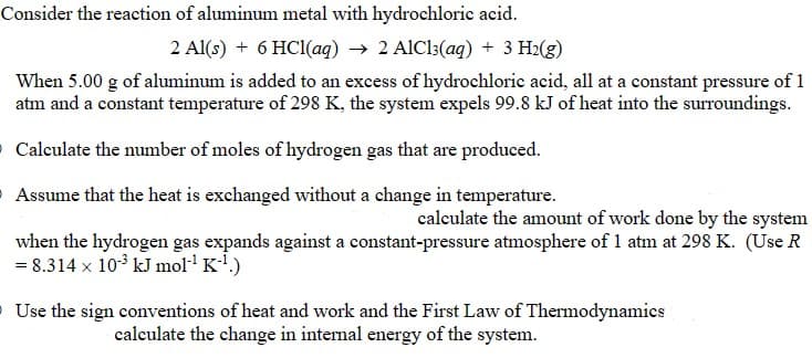 Consider the reaction of aluminum metal with hydrochloric acid.
2 Al(s) + 6 HCl(aq) → 2 AlCl3(aq) + 3 H₂(g)
When 5.00 g of aluminum is added to an excess of hydrochloric acid, all at a constant pressure of 1
atm and a constant temperature of 298 K, the system expels 99.8 kJ of heat into the surroundings.
O Calculate the number of moles of hydrogen gas that are produced.
Assume that the heat is exchanged without a change in temperature.
calculate the amount of work done by the system
when the hydrogen gas expands against a constant-pressure atmosphere of 1 atm at 298 K. (Use R
= 8.314 x 10³ kJ mol-¹ K-¹.)
Use the sign conventions of heat and work and the First Law of Thermodynamics
calculate the change in internal energy of the system.