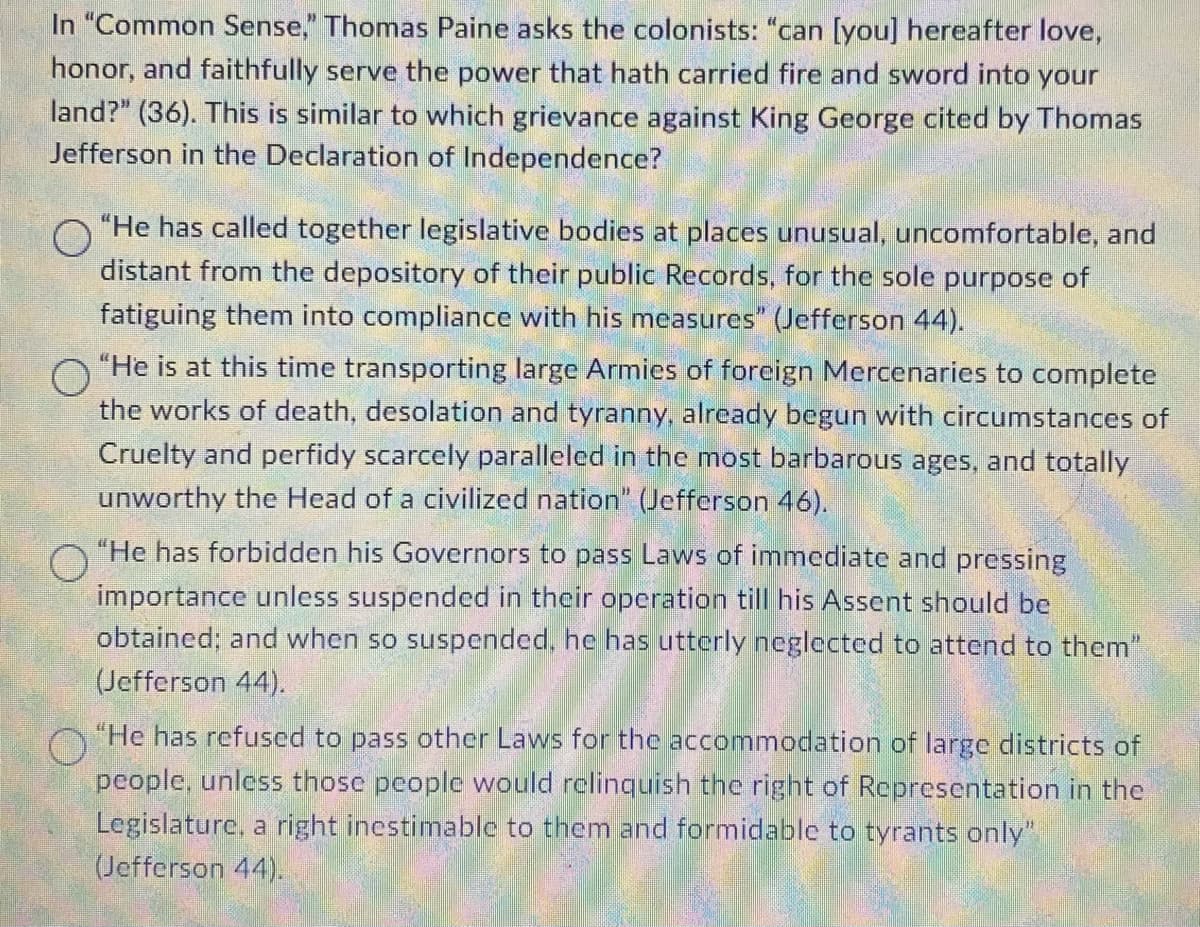 In "Common Sense," Thomas Paine asks the colonists: "can [you] hereafter love,
honor, and faithfully serve the power that hath carried fire and sword into your
land?" (36). This is similar to which grievance against King George cited by Thomas
Jefferson in the Declaration of Independence?
O
"He has called together legislative bodies at places unusual, uncomfortable, and
distant from the depository of their public Records, for the sole purpose of
fatiguing them into compliance with his measures" (Jefferson 44).
O
"He is at this time transporting large Armies of foreign Mercenaries to complete
the works of death, desolation and tyranny, already begun with circumstances of
Cruelty and perfidy scarcely paralleled in the most barbarous ages, and totally
unworthy the Head of a civilized nation" (Jefferson 46).
"He has forbidden his Governors to pass Laws of immediate and pressing
importance unless suspended in their operation till his Assent should be
obtained; and when so suspended, he has utterly neglected to attend to them"
(Jefferson 44).
O
"He has refused to pass other Laws for the accommodation of large districts of
people, unless those people would relinquish the right of Representation in the
Legislature, a right inestimable to them and formidable to tyrants only"
(Jefferson 44).