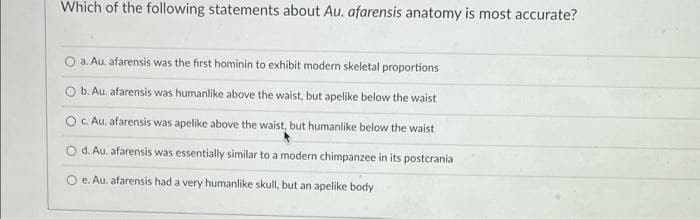 Which of the following statements about Au. afarensis anatomy is most accurate?
O a. Au. afarensis was the first hominin to exhibit modern skeletal proportions
O b. Au. afarensis was humanlike above the waist, but apelike below the waist
O c. Au. afarensis was apelike above the waist, but humanlike below the waist
d. Au. afarensis was essentially similar to a modern chimpanzee in its postcrania
e. Au. afarensis had a very humanlike skull, but an apelike body