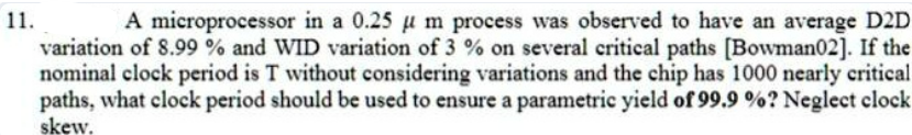 11.
A microprocessor in a 0.25 μm process was observed to have an average D2D
variation of 8.99 % and WID variation of 3% on several critical paths [Bowman02]. If the
nominal clock period is T without considering variations and the chip has 1000 nearly critical
paths, what clock period should be used to ensure a parametric yield of 99.9 %? Neglect clock
skew.