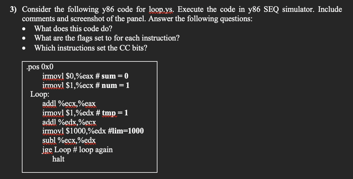 3) Consider the following y86 code for loop.ys. Execute the code in y86 SEQ simulator. Include
comments and screenshot of the panel. Answer the following questions:
What does this code do?
What are the flags set to for each instruction?
Which instructions set the CC bits?
•pos Ox0
irmovl $0,%eax # sum = 0
irmovl $1,%ecx # num = 1
Loop:
addl %ecx,%eax
irmovl $1,%edx # tmp = 1
addl %edx,%ecx
irmovl $1000,%edx #lim=1000
subl %ecx,%edx
jge Loop # loop again
halt
