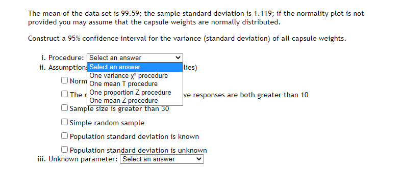 The mean of the data set is 99.59; the sample standard deviation is 1.119; if the normality plot is not
provided you may assume that the capsule weights are normally distributed.
Construct a 95% confidence interval for the variance (standard deviation) of all capsule weights.
i. Procedure: Select an answer
ii. Assumption: Select an answer
lies)
One variance x procedure
O Norm One mean T procedure
O The rOne proportion Z procedure
One mean Z procedure
Sample size is greater than 30
ve responses are both greater than 10
O Simple random sample
Population standard deviation is known
O Population standard deviation is unknown
iii. Unknown parameter: Select an answer
