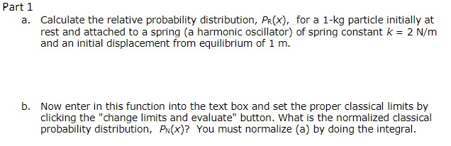 Part 1
a. Calculate the relative probability distribution, PR(X), for a 1-kg particle initially at
rest and attached to a spring (a harmonic oscillator) of spring constant k = 2 N/m
and an initial displacement from equilibrium of 1 m.
b. Now enter in this function into the text box and set the proper classical limits by
clicking the "change limits and evaluate" button. What is the normalized classical
probability distribution, PN(X)? You must normalize (a) by doing the integral.