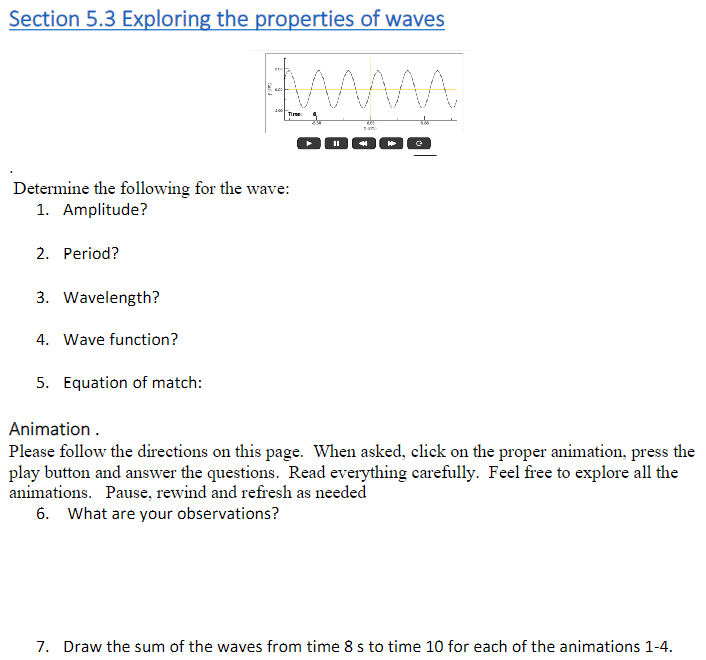 Section 5.3 Exploring the properties of waves
www
Time:
Determine the following for the wave:
1. Amplitude?
2. Period?
3. Wavelength?
4. Wave function?
5. Equation of match:
Animation.
Please follow the directions on this page. When asked, click on the proper animation, press the
play button and answer the questions. Read everything carefully. Feel free to explore all the
animations. Pause, rewind and refresh as needed
6. What are your observations?
7. Draw the sum of the waves from time 8 s to time 10 for each of the animations 1-4.