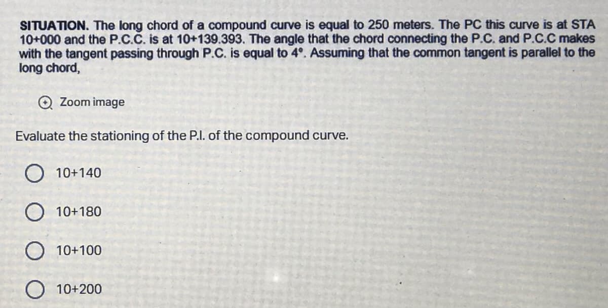 SITUATION. The long chord of a compound curve is equal to 250 meters. The PC this curve is at STA
10+000 and the P.C.C. is at 10+139.393. The angle that the chord connecting the P.C. and P.C.C makes
with the tangent passing through P.C. is equal to 4°. Assuming that the common tangent is parallel to the
long chord,
Zoom image
Evaluate the stationing of the P.I. of the compound curve.
O 10+140
O 10+180
O 10+100
10+200