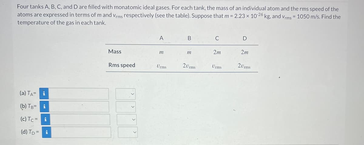Four tanks A, B, C, and D are filled with monatomic ideal gases. For each tank, the mass of an individual atom and the rms speed of the
atoms are expressed in terms of m and Vrms respectively (see the table). Suppose that m = 2.23 x 10-26 kg, and Vrms = 1050 m/s. Find the
temperature of the gas in each tank.
(a) TA=
(b) TB=
(c) Tc = i
i
i
i
(d) TD=
Mass
Rms speed
A
m
Urms
B
m
20rms
C
2m
Urms
D
2m
20rms