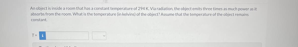 An object is inside a room that has a constant temperature of 294 K. Via radiation, the object emits three times as much power as it
absorbs from the room. What is the temperature (in kelvins) of the object? Assume that the temperature of the object remains
constant.
T = i