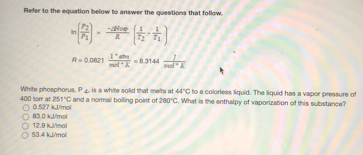 Refer to the equation below to answer the questions that follow.
-AHvp
T2
1
In
R
T1
1* atm
mol * K
mot * K
R= 0.0821
= 8.3144
White phosphorus, P 4, is a white solid that melts at 44°C to a colorless liquid. The liquid has a vapor pressure of
400 torr at 251°C and a normal boiling point of 280°C. What is the enthalpy of vaporization of this substance?
0.527 kJ/mol
83.0 kJ/mol
12.9 kJ/mol
53.4 kJ/mol
0OO
