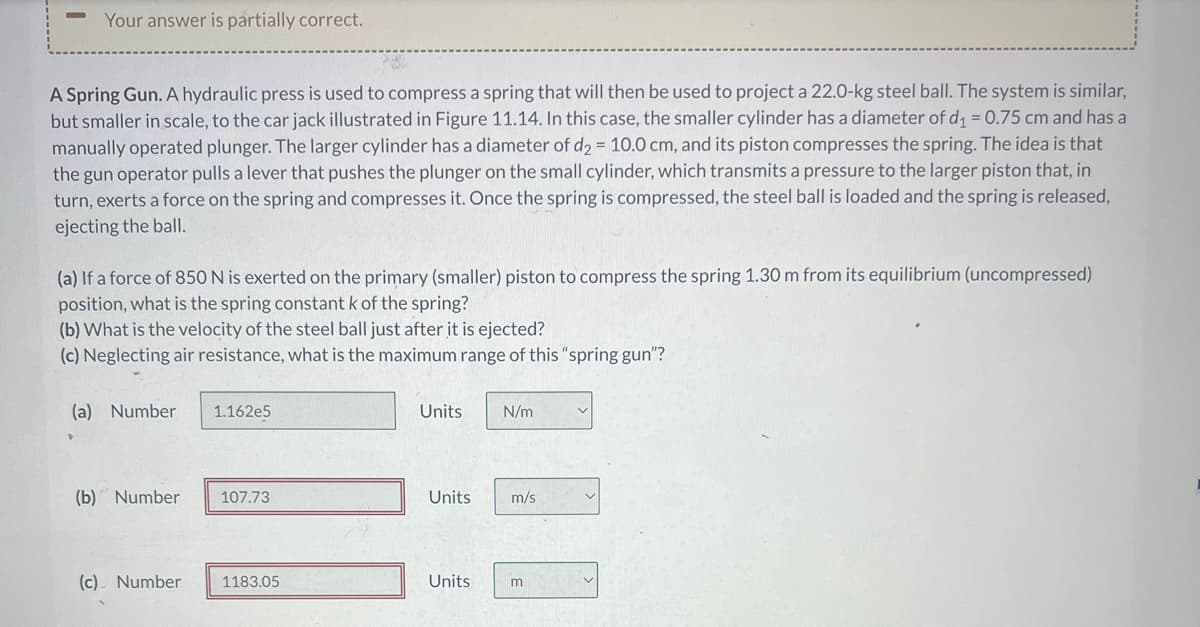 Your answer is partially correct.
A Spring Gun. A hydraulic press is used to compress a spring that will then be used to project a 22.0-kg steel ball. The system is similar,
but smaller in scale, to the car jack illustrated in Figure 11.14. In this case, the smaller cylinder has a diameter of d₁ = 0.75 cm and has a
manually operated plunger. The larger cylinder has a diameter of d2 = 10.0 cm, and its piston compresses the spring. The idea is that
the gun operator pulls a lever that pushes the plunger on the small cylinder, which transmits a pressure to the larger piston that, in
turn, exerts a force on the spring and compresses it. Once the spring is compressed, the steel ball is loaded and the spring is released,
ejecting the ball.
(a) If a force of 850 N is exerted on the primary (smaller) piston to compress the spring 1.30 m from its equilibrium (uncompressed)
position, what is the spring constant k of the spring?
(b) What is the velocity of the steel ball just after it is ejected?
(c) Neglecting air resistance, what is the maximum range of this "spring gun"?
(a) Number
(b) Number
(c). Number
1.162e5
107.73
1183.05
Units
Units
N/m
m/s
Units m