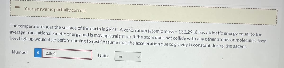 Your answer is partially correct.
The temperature near the surface of the earth is 297 K. A xenon atom (atomic mass = 131.29 u) has a kinetic energy equal to the
average translational kinetic energy and is moving straight up. If the atom does not collide with any other atoms or molecules, then
how high up would it go before coming to rest? Assume that the acceleration due to gravity is constant during the ascent.
Number
2.8e4
Units
m