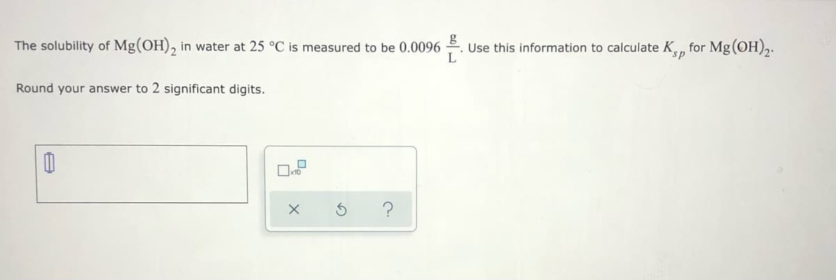 The solubility of Mg(OH), in water at 25 °C is measured to be 0.0096 . Use this information to calculate K, for Mg(OH),.
sp
Round your answer to 2 significant digits.
