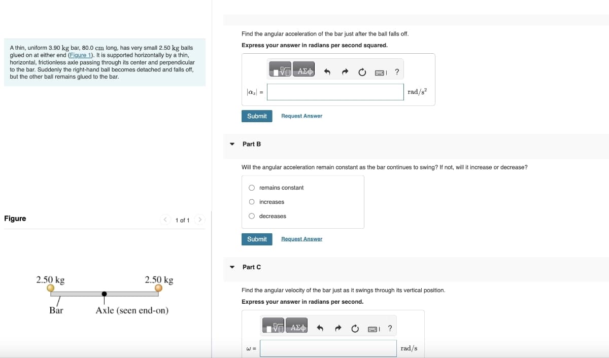 A thin, uniform 3.90 kg bar, 80.0 cm long, has very small 2.50 kg balls
glued on at either end (Figure 1). It is supported horizontally by a thin,
horizontal, frictionless axle passing through its center and perpendicular
to the bar. Suddenly the right-hand ball becomes detached and falls off,
but the other ball remains glued to the bar.
Find the angular acceleration of the bar just after the ball falls off.
Express your answer in radians per second squared.
ΑΣΦ
Figure
2.50 kg
Bar
2.50 kg
Axle (seen end-on)
1 of 1
Submit
Request Answer
Part B
?
rad/s²
Will the angular acceleration remain constant as the bar continues to swing? If not, will it increase or decrease?
remains constant
increases
decreases
Submit
Request Answer
▾ Part C
Find the angular velocity of the bar just as it swings through its vertical position.
Express your answer in radians per second.
ΜΕ ΑΣΦ
?
rad/s