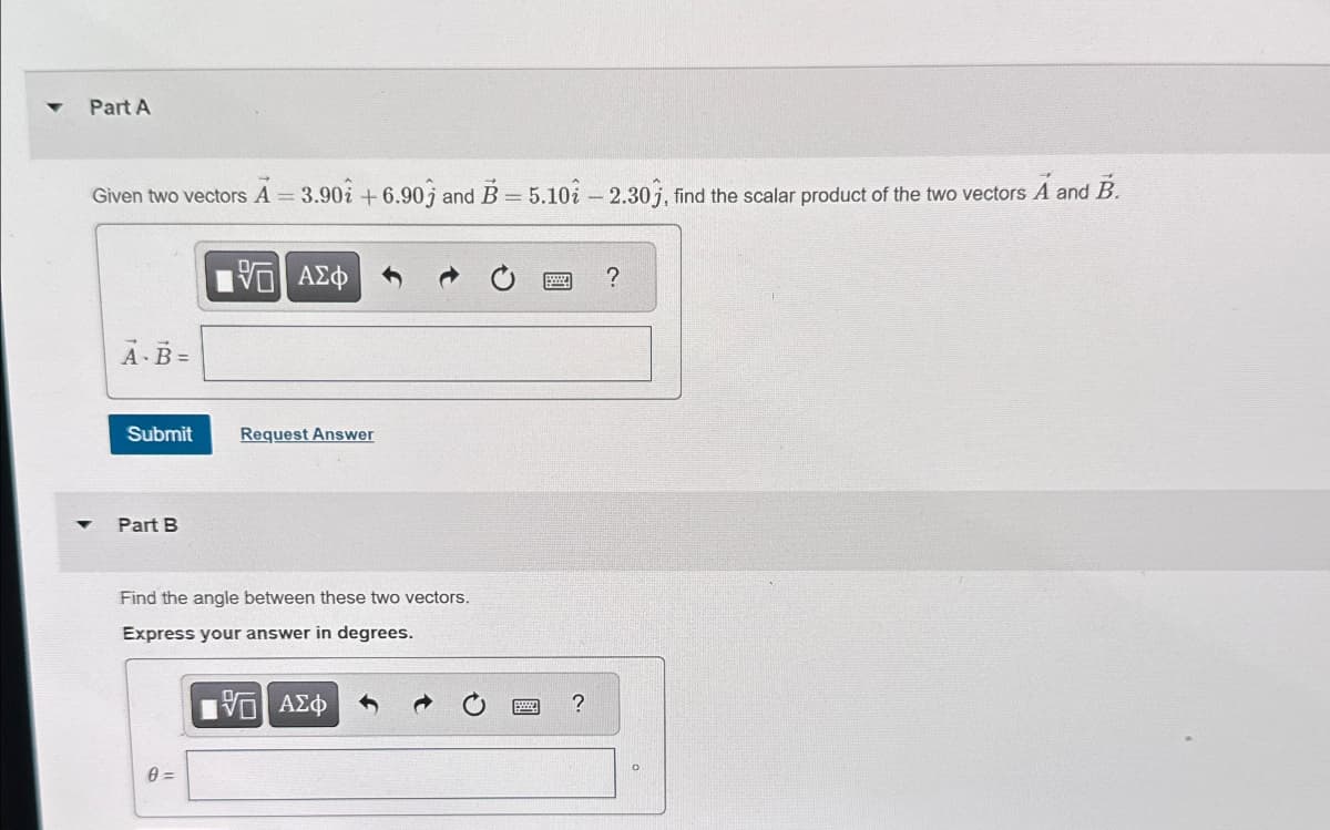 Part A
Given two vectors A = 3.90 +6.90 and B = 5.10 -2.30), find the scalar product of the two vectors A and B.
A-B=
ΜΕ ΑΣΦ
?
Submit
Request Answer
4
Part B
Find the angle between these two vectors.
Express your answer in degrees.
0 =
ΜΕ ΑΣΦ
70
?