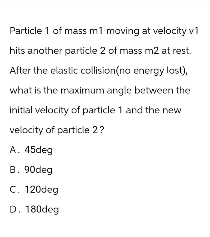 Particle 1 of mass m1 moving at velocity v1
hits another particle 2 of mass m2 at rest.
After the elastic collision(no energy lost),
what is the maximum angle between the
initial velocity of particle 1 and the new
velocity of particle 2?
A. 45deg
B. 90deg
C. 120deg
D. 180deg