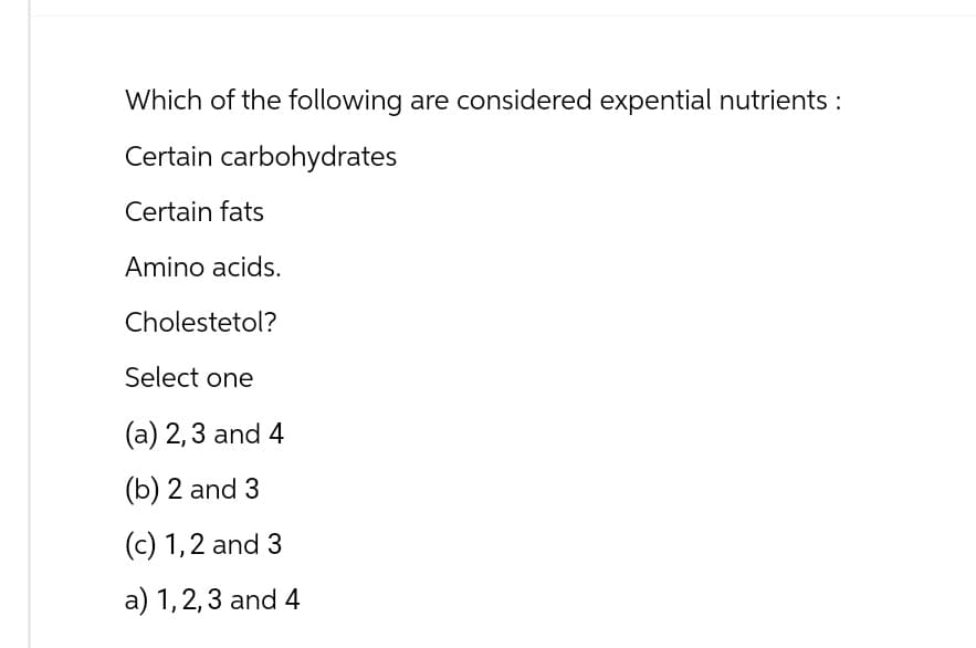 Which of the following are considered expential nutrients :
Certain carbohydrates
Certain fats
Amino acids.
Cholesterol?
Select one
(a) 2, 3 and 4
(b) 2 and 3
(c) 1,2 and 3
a) 1,2,3 and 4