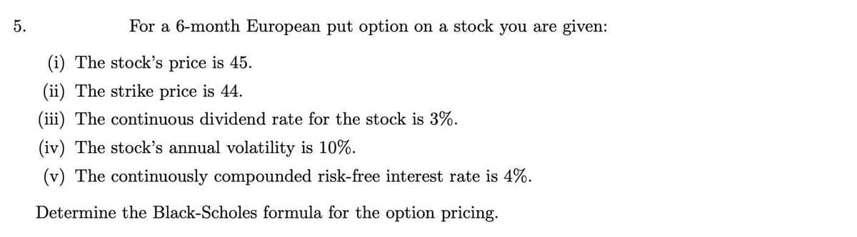 5.
For a 6-month European put option on a stock you are given:
(i) The stock's price is 45.
(ii) The strike price is 44.
(iii) The continuous dividend rate for the stock is 3%.
(iv) The stock's annual volatility is 10%.
(v) The continuously compounded risk-free interest rate is 4%.
Determine the Black-Scholes formula for the option pricing.
