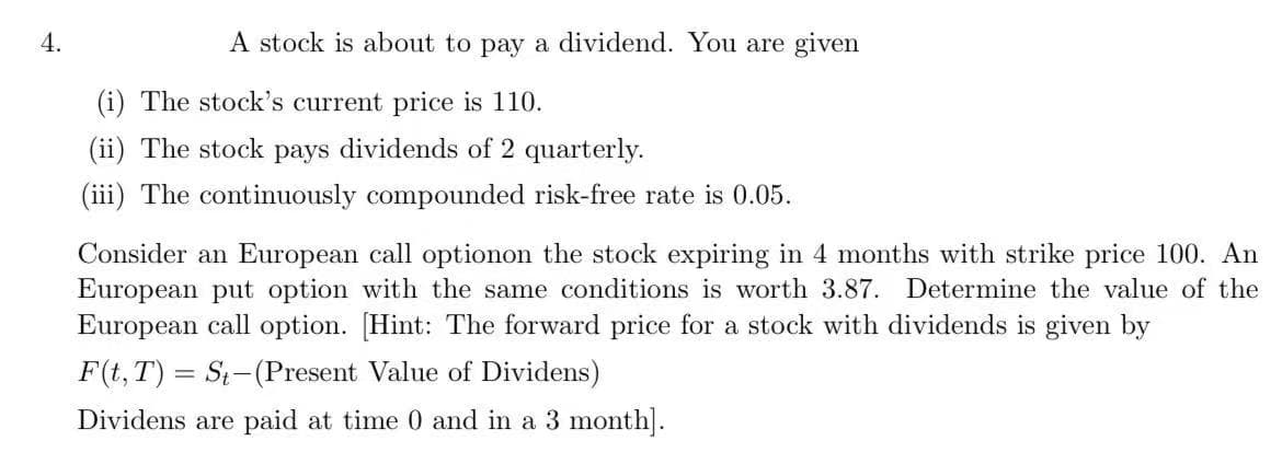 4.
A stock is about to pay a dividend. You are given
(i) The stock's current price is 110.
(ii) The stock pays dividends of 2 quarterly.
(iii) The continuously compounded risk-free rate is 0.05.
Consider an European call optionon the stock expiring in 4 months with strike price 100. An
European put option with the same conditions is worth 3.87. Determine the value of the
European call option. [Hint: The forward price for a stock with dividends is given by
F(t, T) = St-(Present Value of Dividens)
Dividens are paid at time 0 and in a 3 month].
