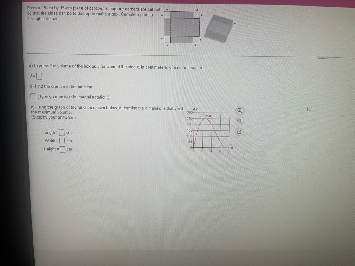 From a 15-cm by 15-cm piece of cardboard, square corners are cut out
so that the sides can be folded up to make a box. Complete parts a
through c below.
x
a) Express the volume of the box as a function of the side x, in centimeters, of a cut-out square.
v=0
b) Find the domain of the function.
(Type your answer in interval notation.)
c) Using the graph of the function shown below, determine the dimensions that yield
the maximum volume.
(Simplify your answers.)
Length =
Width= cm
Height =
cm
cm
AV
300-
250-
200-
150-
100-
50-
0-
(2.5.250)
Q
Q
5