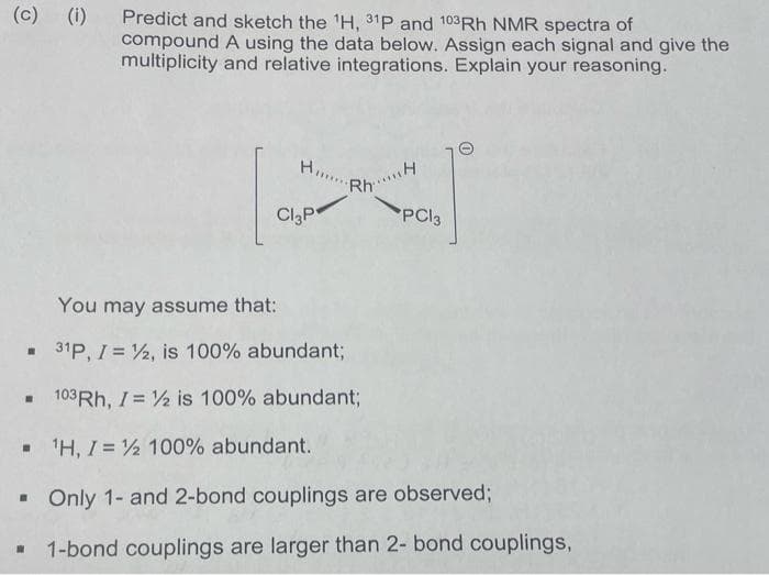 (c) (i) Predict and sketch the ¹H, 31P and 103Rh NMR spectra of
☐
compound A using the data below. Assign each signal and give the
multiplicity and relative integrations. Explain your reasoning.
▪
H...
Cl3P
RhH
You may assume that:
31P, I = ½2, is 100% abundant;
103Rh, I = 1/2 is 100% abundant;
¹H, I = ½ 100% abundant.
▪ Only 1- and 2-bond couplings are observed;
☐ 1-bond couplings are larger than 2- bond couplings,
PC13