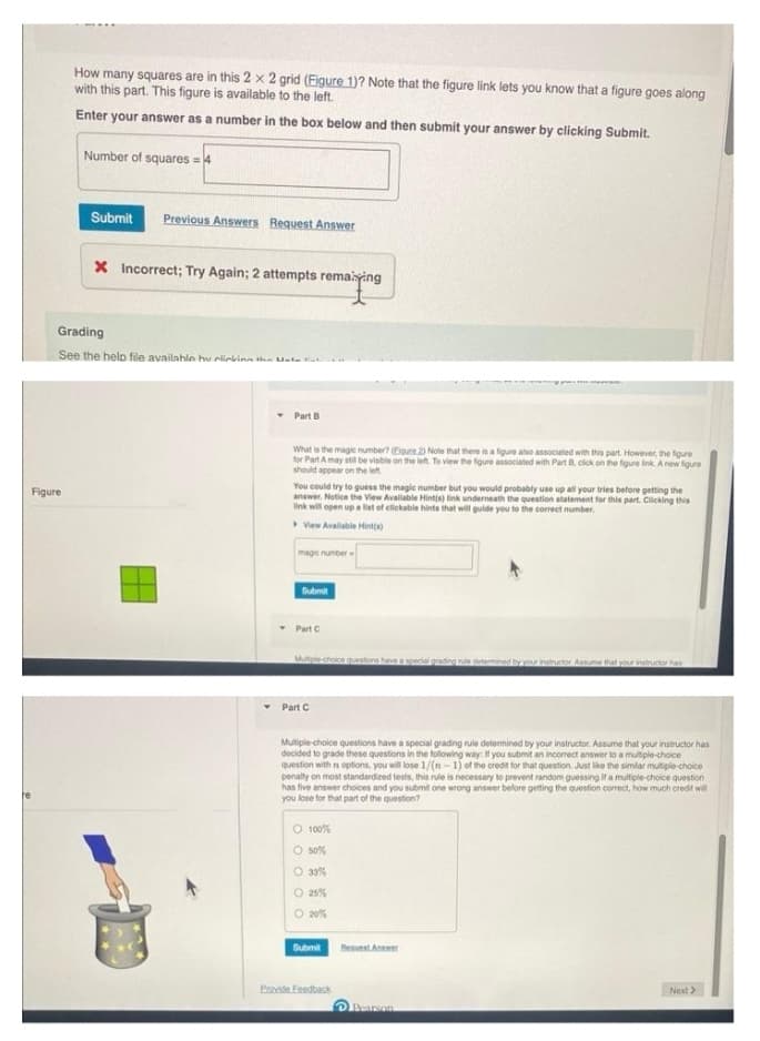 How many squares are in this 2 x 2 grid (Figure 1)? Note that the figure link lets you know that a figure goes along
with this part. This figure is available to the left.
Enter your answer as a number in the box below and then submit your answer by clicking Submit.
Figure
Number of squares = 4
Submit Previous Answers Request Answer
X Incorrect; Try Again; 2 attempts remaining
Grading
See the help file available hu clicking the Unle Ha
Part B
What is the magic number? (Eigure 2) Note that there is a figure also associated with this part. However, the figure
for Part A may still be visible on the left. To view the figure associated with Part B, click on the figure link. A new figure
should appear on the left
You could try to guess the magic number but you would probably use up all your tries before getting the
answer. Notice the View Available Hint(s) link underneath the question statement for this part. Clicking this
link will open up a list of clickable hints that will guide you to the correct number.
View Available Hint(s)
magic number
Submit
Part C
Mutiple-choice questions have a special grading rule determined by your instructor Assume that your instructor has
Part C
Multiple-choice questions have a special grading rule determined by your instructor. Assume that your instructor has
decided to grade these questions in the following way. If you submit an incorrect answer to a multiple-choice
question with n options, you will lose 1/(n-1) of the credit for that question. Just like the similar multiple-choice
penalty on most standardized tests, this rule is necessary to prevent random guessing if a multiple-choice question
has five answer choices and you submit one wrong answer before getting the question correct, how much credit will
you lose for that part of the question?
O 100%
O 50%
O 33%
O 25%
O 20%
Submit
Provide Feedback
Request Answer
Pearson
Next >