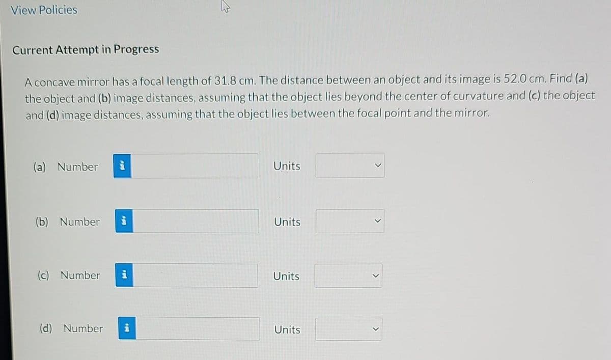 View Policies
Current Attempt in Progress
A concave mirror has a focal length of 31.8 cm. The distance between an object and its image is 52.0 cm. Find (a)
the object and (b) image distances, assuming that the object lies beyond the center of curvature and (c) the object
and (d) image distances, assuming that the object lies between the focal point and the mirror.
(a) Number
Units
(b) Number
Units
(c) Number
Units
(d) Number
Units