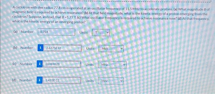 A cyclotron with dee radius 77.8 cm is operated at an oscillator frequency of 11.5 MHz to accelerate protons. (a) What magnitude B of
magnetic field is required to achieve resonance? (b) At that field magnitude, what is the kinetic energy of a proton emerging from the
cyclotron? Suppose, instead, that B-1.77 T. (c) What oscillator frequency is required to achieve resonance now? (d) At that frequency,
what is the kinetic energy of an emerging proton?
(a) Number 0.754
Units
(b) Number 2.6375E12
Units
MeV
(c) Number
26989628
Units
MHz
(d) Number
1.453E-11
Units
MeV
›