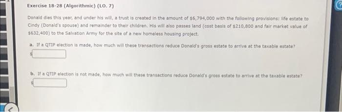 Exercise 18-28 (Algorithmic) (LO. 7)
Donald dies this year, and under his will, a trust is created in the amount of $6,794,000 with the following provisions: life estate to
Cindy (Donald's spouse) and remainder to their children. His will also passes land (cost basis of $210,800 and fair market value of
$632,400) to the Salvation Army for the site of a new homeless housing project.
a. If a QTIP election is made, how much will these transactions reduce Donald's gross estate to arrive at the taxable estate?
b. If a QTIP election is not made, how much will these transactions reduce Donald's gross estate to arrive at the taxable estate?
G