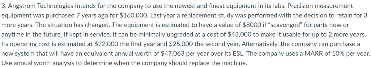 3. Angstrom Technologies intends for the company to use the newest and finest equipment in its labs. Precision measurement
equipment was purchased 7 years ago for $160,000. Last year a replacement study was performed with the decision to retain for 3
more years. The situation has changed. The equipment is estimated to have a value of $8000 if "scavenged" for parts now or
anytime in the future. If kept in service, it can be minimally upgraded at a cost of $43,000 to make it usable for up to 2 more years.
Its operating cost is estimated at $22,000 the first year and $25,000 the second year. Alternatively, the company can purchase a
new system that will have an equivalent annual worth of $47,063 per year over its ESL. The company uses a MARR of 10% per year.
Use annual worth analysis to determine when the company should replace the machine.