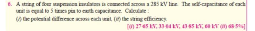 6. A string of four suspension insulators is connected across a 285 kV line. The self-capacitance of each
unit is equal to 5 times pin to earth capacitance. Calculate:
(1) the potential difference across each unit, () the string efficiency.
[) 27-65 kV, 33-04 kV, 43-85 kV, 60 kV (if) 68-5%]
