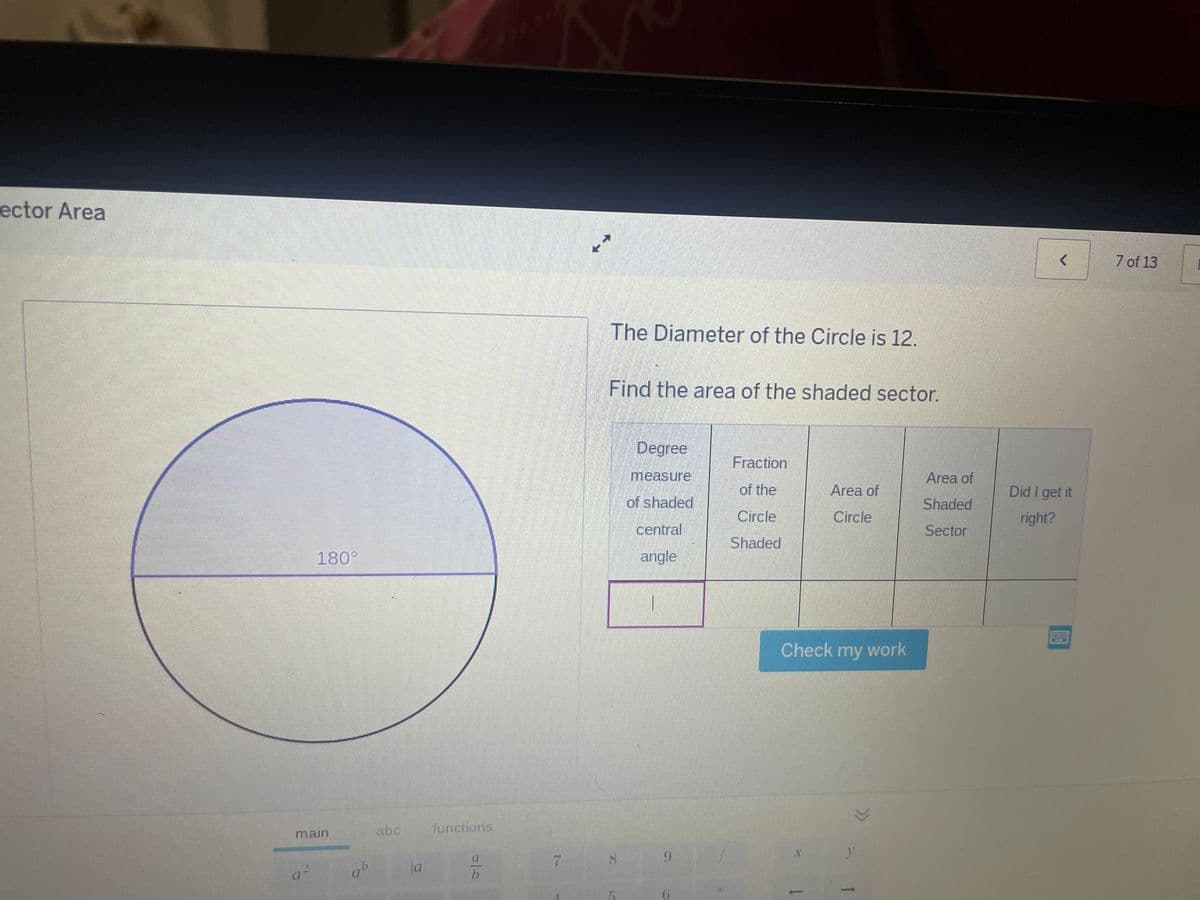 ector Area
180°
main
b
abc
a
functions
미스
The Diameter of the Circle is 12.
Find the area of the shaded sector.
<
7 of 13
Degree
measure
of shaded
central
angle
Fraction
of the
Circle
Shaded
Area of
Circle
Area of
Shaded
Did I get it
right?
Sector
Check my work
7
8
9
X
5
6
יד