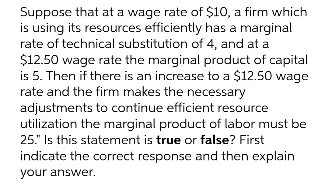 Suppose that at a wage rate of $10, a firm which
is using its resources efficiently has a marginal
rate of technical substitution of 4, and at a
$12.50 wage rate the marginal product of capital
is 5. Then if there is an increase to a $12.50 wage
rate and the firm makes the necessary
adjustments to continue efficient resource
utilization the marginal product of labor must be
25." Is this statement is true or false? First
indicate the correct response and then explain
your answer.
